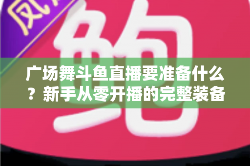 广场舞斗鱼直播要准备什么？新手从零开播的完整装备与运营指南