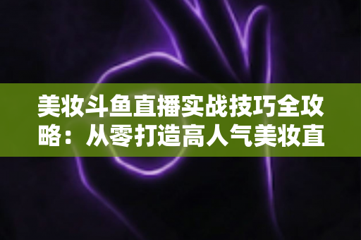 美妆斗鱼直播实战技巧全攻略：从零打造高人气美妆直播间的进阶指南