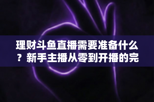 理财斗鱼直播需要准备什么？新手主播从零到开播的完整指南