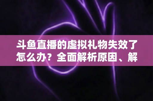 斗鱼直播的虚拟礼物失效了怎么办？全面解析原因、解决方法与预防技巧