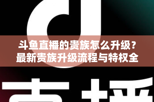 斗鱼直播的贵族怎么升级？最新贵族升级流程与特权全解析