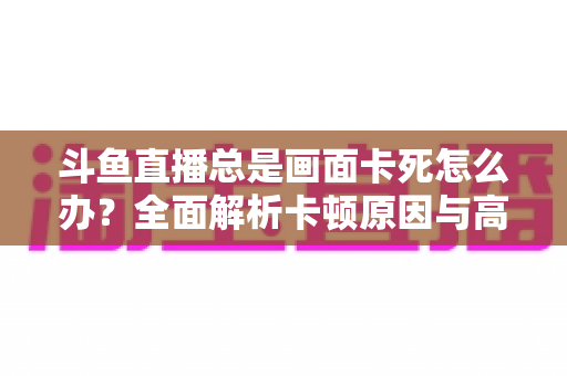 斗鱼直播总是画面卡死怎么办？全面解析卡顿原因与高效解决方案指南