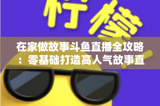 在家做故事斗鱼直播全攻略：零基础打造高人气故事直播间的实战指南
