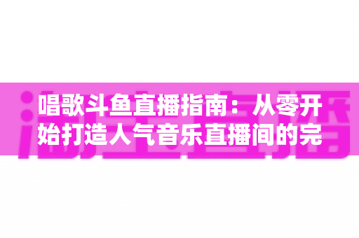 唱歌斗鱼直播指南:从零开始打造人气音乐直播间的完整攻略 唱歌斗鱼直播指南:从零开始打造人气音乐直播间的完整攻略