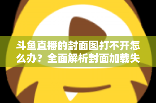 斗鱼直播的封面图打不开怎么办?全面解析封面加载失败的原因与高效解决方法 斗鱼直播的封面图打不开怎么办?全面解析封面加载失败的原因与高效解决方法