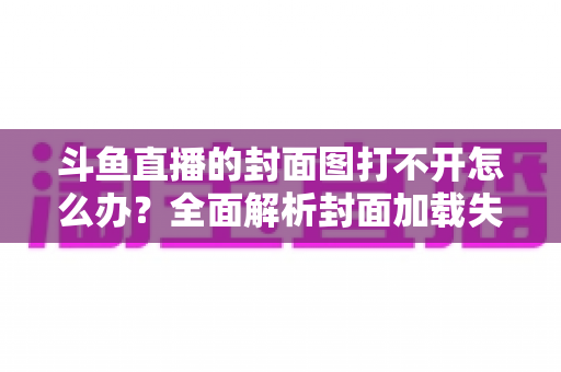 斗鱼直播的封面图打不开怎么办?全面解析封面加载失败的原因与高效解决方法 斗鱼直播的封面图打不开怎么办?全面解析封面加载失败的原因与高效解决方法