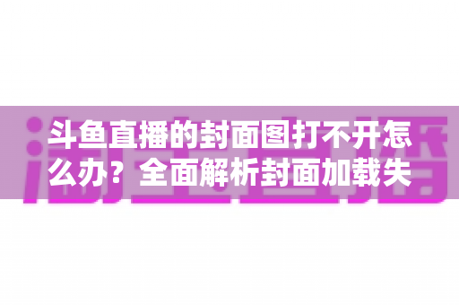 斗鱼直播的封面图打不开怎么办？全面解析封面加载失败的原因与高效解决方法