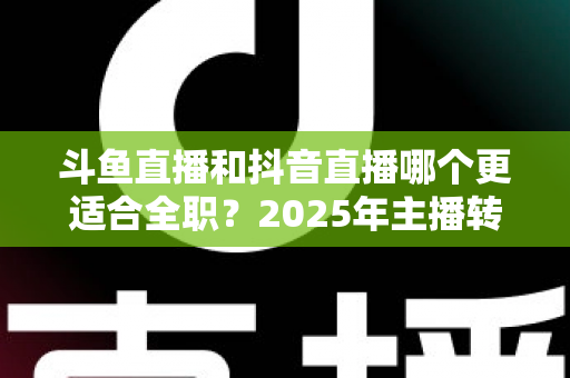 斗鱼直播和抖音直播哪个更适合全职？2025年主播转型全职平台的深度对比与选择指南