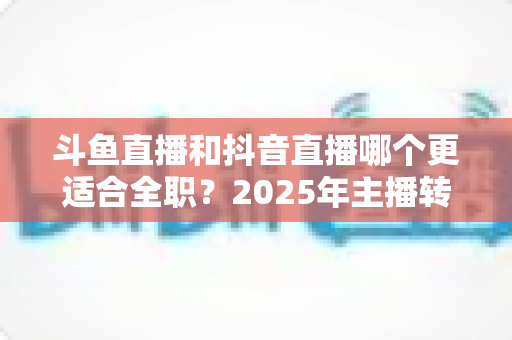 斗鱼直播和抖音直播哪个更适合全职？2025年主播转型全职平台的深度对比与选择指南