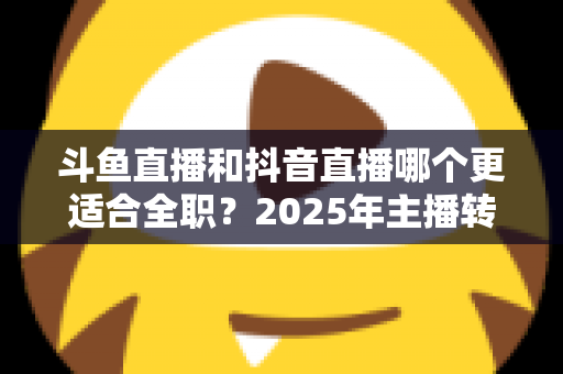 斗鱼直播和抖音直播哪个更适合全职？2025年主播转型全职平台的深度对比与选择指南