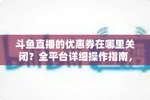 斗鱼直播的优惠券在哪里关闭？全平台详细操作指南，轻松告别弹窗打扰