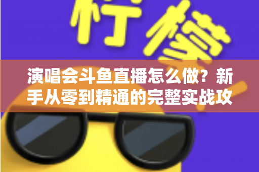 演唱会斗鱼直播怎么做？新手从零到精通的完整实战攻略与合规指南
