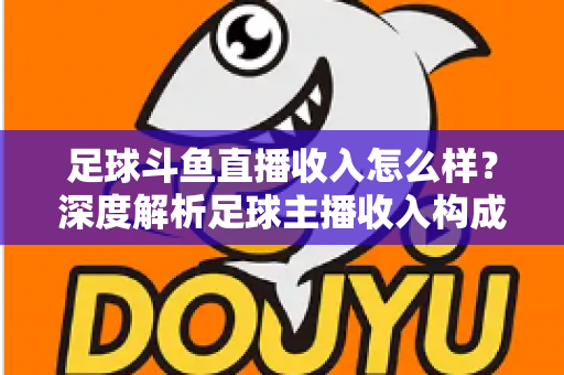足球斗鱼直播收入怎么样?深度解析足球主播收入构成与赚钱技巧 足球斗鱼直播收入怎么样?深度解析足球主播收入构成与赚钱技巧