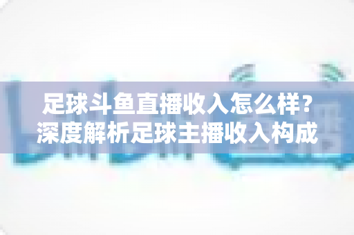 足球斗鱼直播收入怎么样？深度解析足球主播收入构成与赚钱技巧