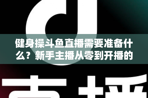 健身操斗鱼直播需要准备什么？新手主播从零到开播的完整装备与运营指南