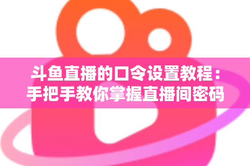 斗鱼直播的口令设置教程：手把手教你掌握直播间密码与口令红包的完整操作指南