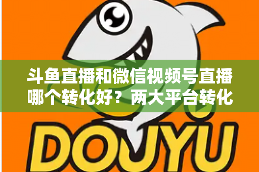 斗鱼直播和微信视频号直播哪个转化好?两大平台转化率深度对比与实战选择指南 斗鱼直播和微信视频号直播哪个转化好?两大平台转化率深度对比与实战选择指南