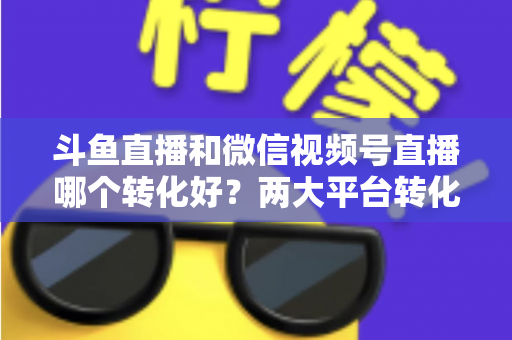 斗鱼直播和微信视频号直播哪个转化好？两大平台转化率深度对比与实战选择指南