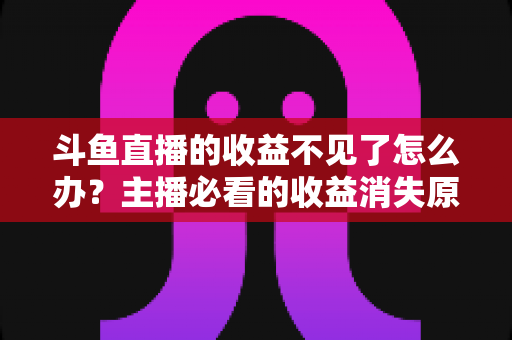 斗鱼直播的收益不见了怎么办?主播必看的收益消失原因排查与找回全攻略 斗鱼直播的收益不见了怎么办?主播必看的收益消失原因排查与找回全攻略