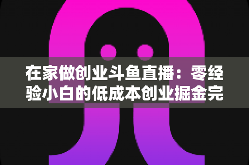 在家做创业斗鱼直播:零经验小白的低成本创业掘金完整指南 在家做创业斗鱼直播:零经验小白的低成本创业掘金完整指南
