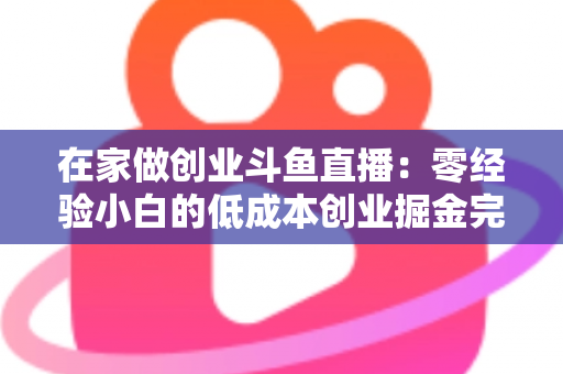 在家做创业斗鱼直播:零经验小白的低成本创业掘金完整指南 在家做创业斗鱼直播:零经验小白的低成本创业掘金完整指南