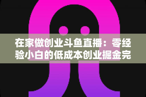 在家做创业斗鱼直播：零经验小白的低成本创业掘金完整指南
