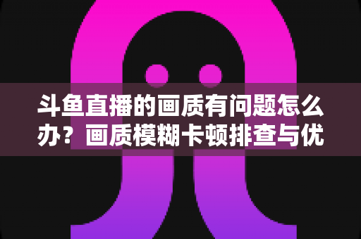 斗鱼直播的画质有问题怎么办？画质模糊卡顿排查与优化全攻略