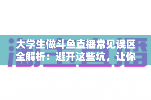 大学生做斗鱼直播常见误区全解析：避开这些坑，让你的直播之路少走弯路