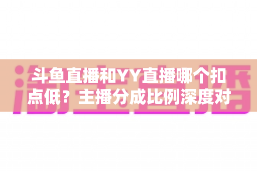斗鱼直播和YY直播哪个扣点低？主播分成比例深度对比与选平台指南