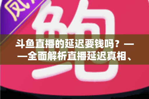 斗鱼直播的延迟要钱吗?——全面解析直播延迟真相、收费疑云与免费优化技巧 斗鱼直播的延迟要钱吗?——全面解析直播延迟真相、收费疑云与免费优化技巧