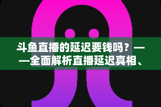 斗鱼直播的延迟要钱吗?——全面解析直播延迟真相、收费疑云与免费优化技巧 斗鱼直播的延迟要钱吗?——全面解析直播延迟真相、收费疑云与免费优化技巧