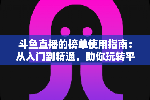 斗鱼直播的榜单使用指南：从入门到精通，助你玩转平台排行榜