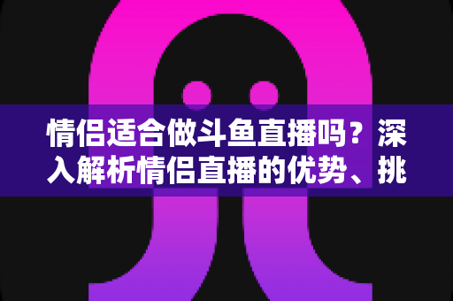 情侣适合做斗鱼直播吗？深入解析情侣直播的优势、挑战与成功之道