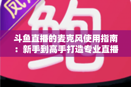 斗鱼直播的麦克风使用指南:新手到高手打造专业直播音质的完整攻略 斗鱼直播的麦克风使用指南:新手到高手打造专业直播音质的完整攻略