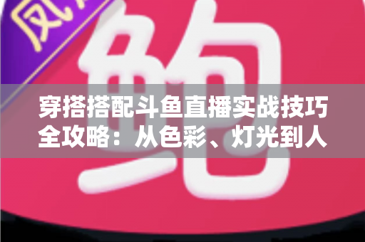 穿搭搭配斗鱼直播实战技巧全攻略：从色彩、灯光到人设打造的主播形象进阶指南