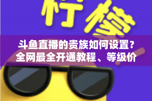 斗鱼直播的贵族如何设置？全网最全开通教程、等级价格与特权详解