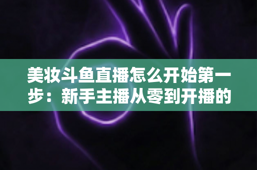 美妆斗鱼直播怎么开始第一步：新手主播从零到开播的完整实战指南