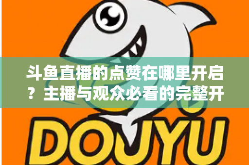 斗鱼直播的点赞在哪里开启?主播与观众必看的完整开启教程与互动涨人气秘籍 斗鱼直播的点赞在哪里开启?主播与观众必看的完整开启教程与互动涨人气秘籍