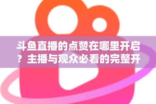 斗鱼直播的点赞在哪里开启?主播与观众必看的完整开启教程与互动涨人气秘籍 斗鱼直播的点赞在哪里开启?主播与观众必看的完整开启教程与互动涨人气秘籍