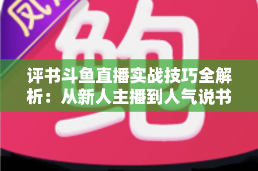 评书斗鱼直播实战技巧全解析:从新人主播到人气说书人的进阶指南 评书斗鱼直播实战技巧全解析:从新人主播到人气说书人的进阶指南