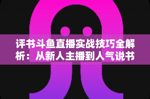 评书斗鱼直播实战技巧全解析：从新人主播到人气说书人的进阶指南