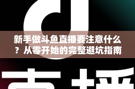 新手做斗鱼直播要注意什么?从零开始的完整避坑指南 新手做斗鱼直播要注意什么?从零开始的完整避坑指南