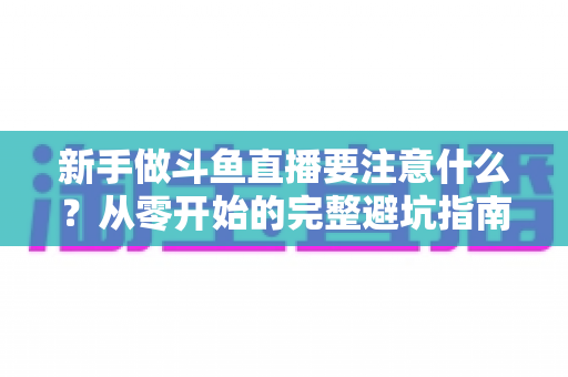 新手做斗鱼直播要注意什么?从零开始的完整避坑指南 新手做斗鱼直播要注意什么?从零开始的完整避坑指南