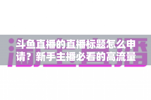 斗鱼直播的直播标题怎么申请？新手主播必看的高流量标题设置与申请全攻略