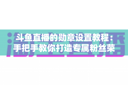 斗鱼直播的勋章设置教程：手把手教你打造专属粉丝荣誉体系（完整指南）