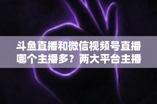 斗鱼直播和微信视频号直播哪个主播多？两大平台主播数量、生态与入驻选择全面解析