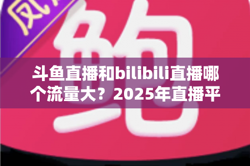 斗鱼直播和bilibili直播哪个流量大?2025年直播平台流量全面对比分析 斗鱼直播和bilibili直播哪个流量大?2025年直播平台流量全面对比分析