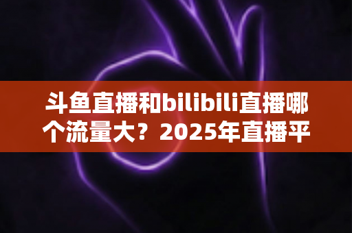 斗鱼直播和bilibili直播哪个流量大?2025年直播平台流量全面对比分析 斗鱼直播和bilibili直播哪个流量大?2025年直播平台流量全面对比分析