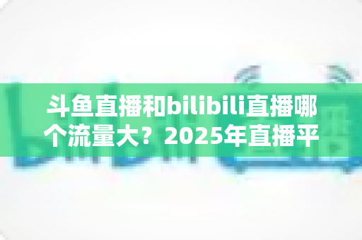 斗鱼直播和bilibili直播哪个流量大？2025年直播平台流量全面对比分析