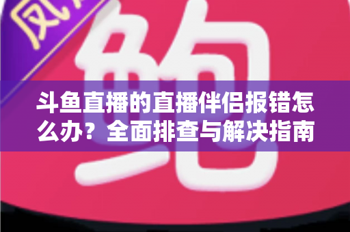 斗鱼直播的直播伴侣报错怎么办?全面排查与解决指南助你快速恢复开播 斗鱼直播的直播伴侣报错怎么办?全面排查与解决指南助你快速恢复开播
